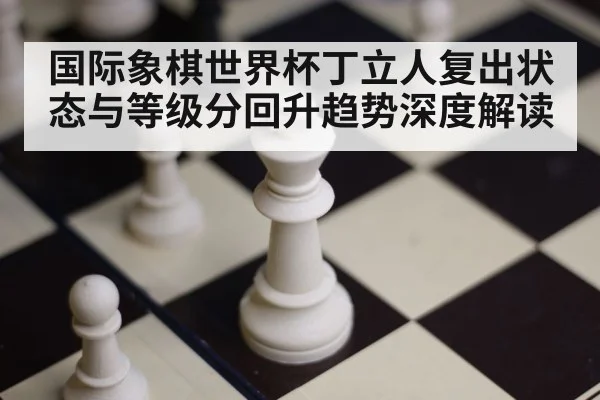 国际象棋世界杯丁立人复出状态与等级分回升趋势深度解读